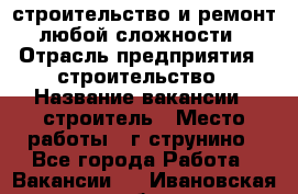 строительство и ремонт  любой сложности  › Отрасль предприятия ­ строительство › Название вакансии ­ строитель › Место работы ­ г струнино - Все города Работа » Вакансии   . Ивановская обл.